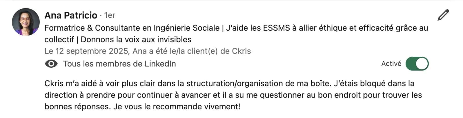 Recommandation LinkedIn d'Ana Patricio, formatrice et consultante : « Ckris m'a aidé à voir plus clair dans la structuration/organisation de ma boîte. J'étais bloqué dans la direction à prendre pour continuer à avancer et il a su me questionner au bon endroit pour trouver les bonnes réponses. Je vous le recommande vivement ! »