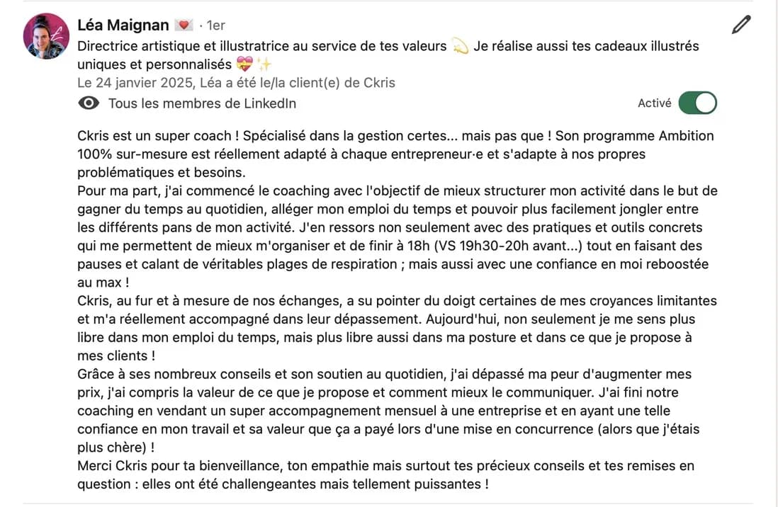 Recommandation LinkedIn de Léa Maignan, directrice artistique et illustratrice : « Ckris est un super coach ! Spécialisé dans la gestion certes… mais pas que ! […] Pour ma part, j'ai commencé le coaching avec l'objectif de mieux structurer mon activité dans le but de gagner du temps au quotidien, alléger mon emploi du temps et pouvoir plus facilement jongler entre les différents pans de mon activité. J'en ressors non seulement avec des pratiques et outils concrets qui me permettent de mieux m'organiser et de finir à 18h (VS 19h30-20h avant…) tout en faisant des pauses et calant de véritables plages de respiration ; mais aussi avec une confiance en moi reboostée au max ! Ckris, au fur et à mesure de nos échanges, a su pointer du doigt certaines de mes croyances limitantes et m'a réellement accompagné dans leur dépassement. Aujourd'hui, non seulement je me sens plus libre dans mon emploi du temps, mais plus libre aussi dans ma posture et dans ce que je propose à mes clients ! Grâce à ses nombreux conseils et son soutien au quotidien, j'ai dépassé ma peur d'augmenter mes prix, j'ai compris la valeur de ce que je propose et comment mieux le communiquer. J'ai fini notre coaching en vendant un super accompagnement mensuel à une entreprise et en ayant une telle confiance en mon travail et sa valeur que ça a payé lors d'une mise en concurrence (alors que j'étais plus chère) ! Merci Ckris pour ta bienveillance, ton empathie mais surtout tes précieux conseils et tes remises en question : elles ont été challengeantes mais tellement puissantes ! »