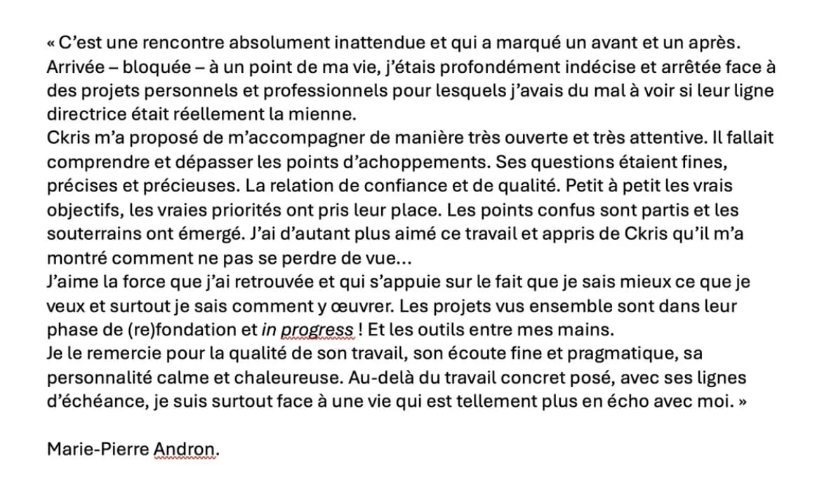 Recommandation LinkedIn de Marie-Pierre Andron : « C'est une rencontre absolument inattendue et qui a marqué un avant et un après. Arrivée – bloquée – à un point de ma vie, j'étais profondément indécise et arrêtée face à des projets personnels et professionnels pour lesquels j'avais du mal à voir si leur ligne directrice était réellement la mienne. Ckris m'a proposé de m'accompagner de manière très ouverte et très attentive. Il fallait comprendre et dépasser les points d'achoppements. Ses questions étaient fines, précises et précieuses. La relation de confiance et de qualité. Petit à petit les vrais objectifs, les vraies priorités ont pris leur place. Les points confus sont partis et les souterrains ont émergé. J'ai d'autant plus aimé ce travail et appris de Ckris qu'il m'a montré comment ne pas se perdre de vue… J'aime la force que j'ai retrouvée et qui s'appuie sur le fait que je sais mieux ce que je veux et surtout je sais comment y œuvrer. Les projets vus ensemble sont dans leur phase de (re)fondation et in progress ! Et les outils entre mes mains. Je le remercie pour la qualité de son travail, son écoute fine et pragmatique, sa personnalité calme et chaleureuse. Au-delà du travail concret posé, avec ses lignes d'échéance, je suis surtout face à une vie qui est tellement plus en écho avec moi. »