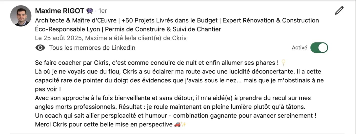 Recommandation LinkedIn de Maxime Rigot, architecte et maître d'œuvre : « Se faire coacher par Ckris, c'est comme conduire de nuit et enfin allumer ses phares ! Là où je ne voyais que du flou, Ckris a su éclairer ma route avec une lucidité déconcertante. Il a cette capacité rare de pointer du doigt des évidences que j'avais sous le nez… mais que je m'obstinais à ne pas voir ! Avec son approche à la fois bienveillante et sans détour, il m'a aidé(e) à prendre du recul sur mes angles morts professionnels. Résultat : je roule maintenant en pleine lumière plutôt qu'à tâtons. Un coach qui sait allier perspicacité et humour – combination gagnante pour avancer sereinement ! Merci Ckris pour cette belle mise en perspective. »