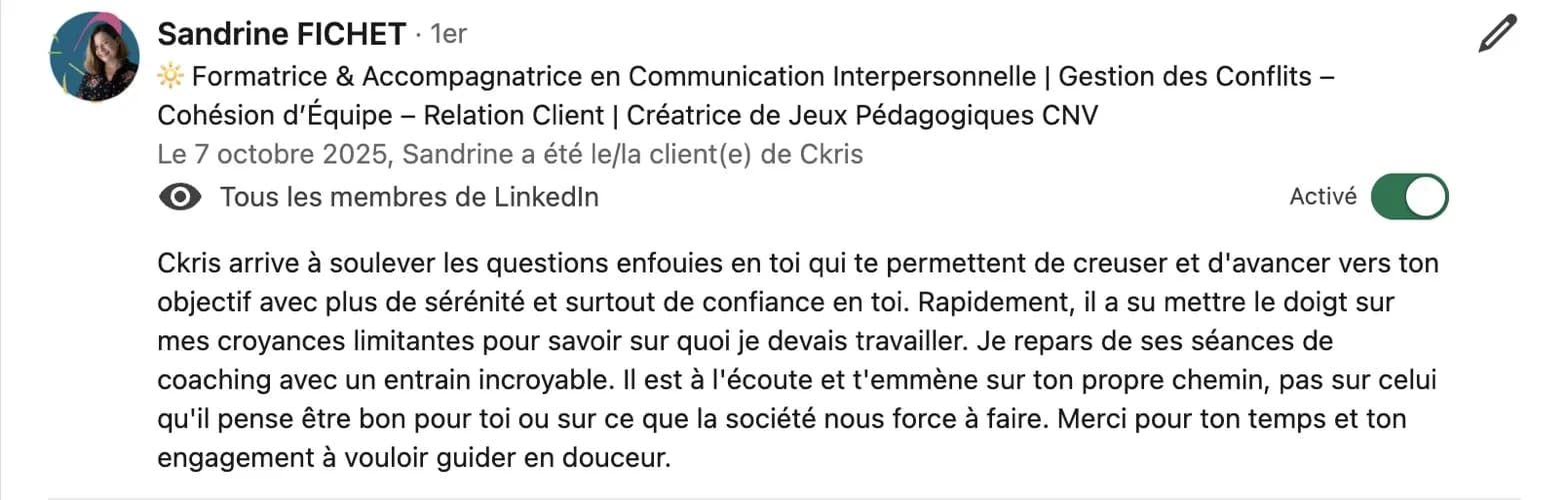 Recommandation LinkedIn de Sandrine Fichet, formatrice en communication interpersonnelle : « Ckris arrive à soulever les questions enfouies en toi qui te permettent de creuser et d'avancer vers ton objectif avec plus de sérénité et surtout de confiance en toi. Rapidement, il a su mettre le doigt sur mes croyances limitantes pour savoir sur quoi je devais travailler. Je repars de ses séances de coaching avec un entrain incroyable. Il est à l'écoute et t'emmène sur ton propre chemin, pas sur celui qu'il pense être bon pour toi ou sur ce que la société nous force à faire. Merci pour ton temps et ton engagement à vouloir guider en douceur. »