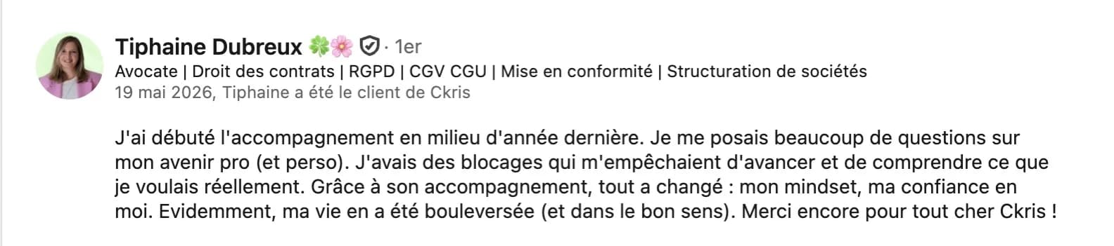 Recommandation LinkedIn de Tiphaine Dubreux, avocate : « J'ai débuté l'accompagnement en milieu d'année dernière. Je me posais beaucoup de questions sur mon avenir pro (et perso). J'avais des blocages qui m'empêchaient d'avancer et de comprendre ce que je voulais réellement. Grâce à son accompagnement, tout a changé : mon mindset, ma confiance en moi. Evidemment, ma vie en a été bouleversée (et dans le bon sens). Merci encore pour tout cher Ckris ! »